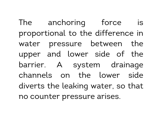 The anchoring force is proportional to the difference in water pressure between the upper and lower side of the barrier A system drainage channels on the lower side diverts the leaking water so that no counter pressure arises