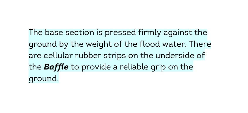The base section is pressed firmly against the ground by the weight of the flood water There are cellular rubber strips on the underside of the Baffle to provide a reliable grip on the ground