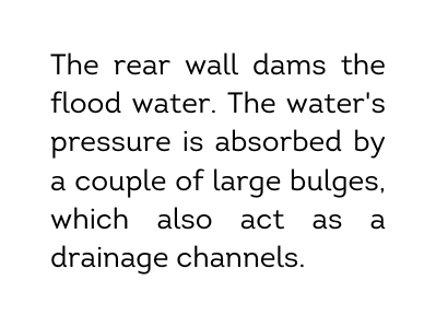 The rear wall dams the flood water The water s pressure is absorbed by a couple of large bulges which also act as a drainage channels